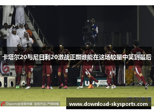卡塔尔20与尼日利20激战正酣谁能在这场较量中笑到最后