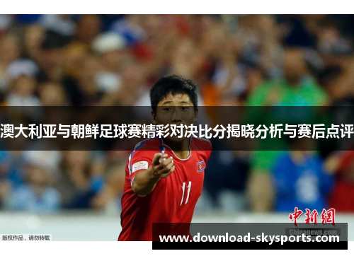 澳大利亚与朝鲜足球赛精彩对决比分揭晓分析与赛后点评